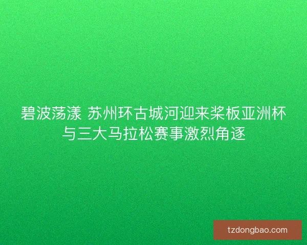 碧波荡漾 苏州环古城河迎来桨板亚洲杯与三大马拉松赛事激烈角逐