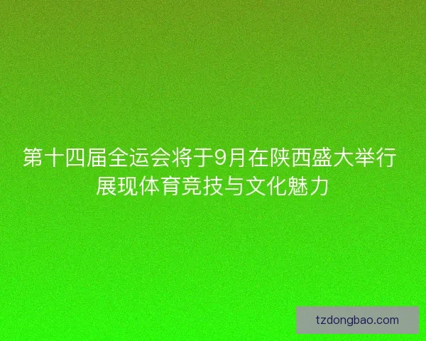 第十四届全运会将于9月在陕西盛大举行 展现体育竞技与文化魅力