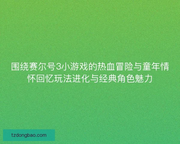 围绕赛尔号3小游戏的热血冒险与童年情怀回忆玩法进化与经典角色魅力