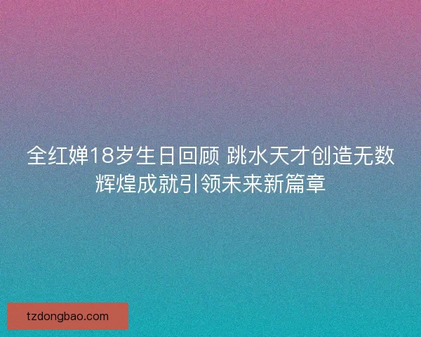 全红婵18岁生日回顾 跳水天才创造无数辉煌成就引领未来新篇章